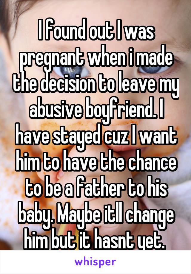 I found out I was pregnant when i made the decision to leave my abusive boyfriend. I have stayed cuz I want him to have the chance to be a father to his baby. Maybe itll change him but it hasnt yet. 