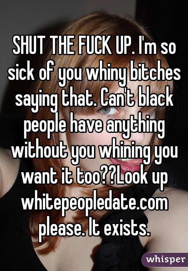 SHUT THE FUCK UP. I'm so sick of you whiny bitches saying that. Can't black people have anything without you whining you want it too??Look up whitepeopledate.com please. It exists. 
