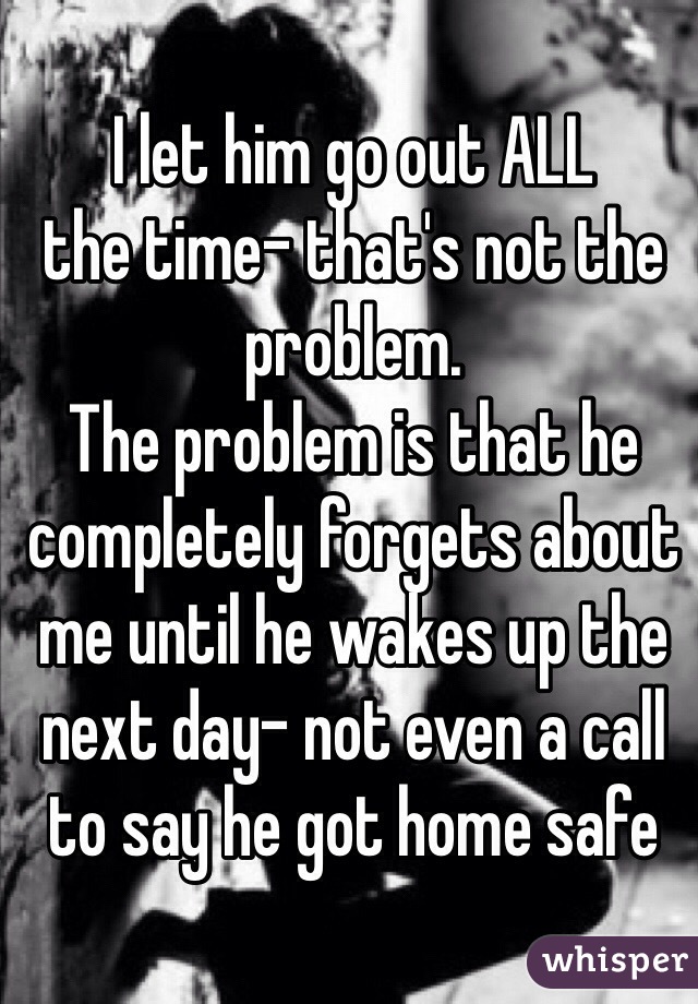 I let him go out ALL
the time- that's not the problem.
The problem is that he completely forgets about me until he wakes up the next day- not even a call to say he got home safe 