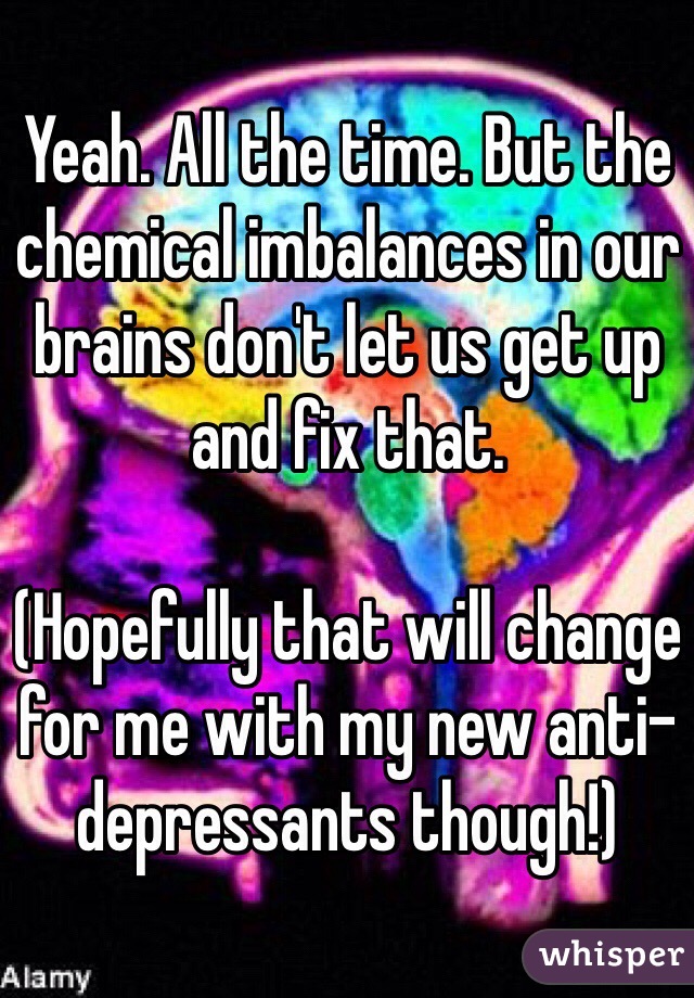 Yeah. All the time. But the chemical imbalances in our brains don't let us get up and fix that.

(Hopefully that will change for me with my new anti-depressants though!)