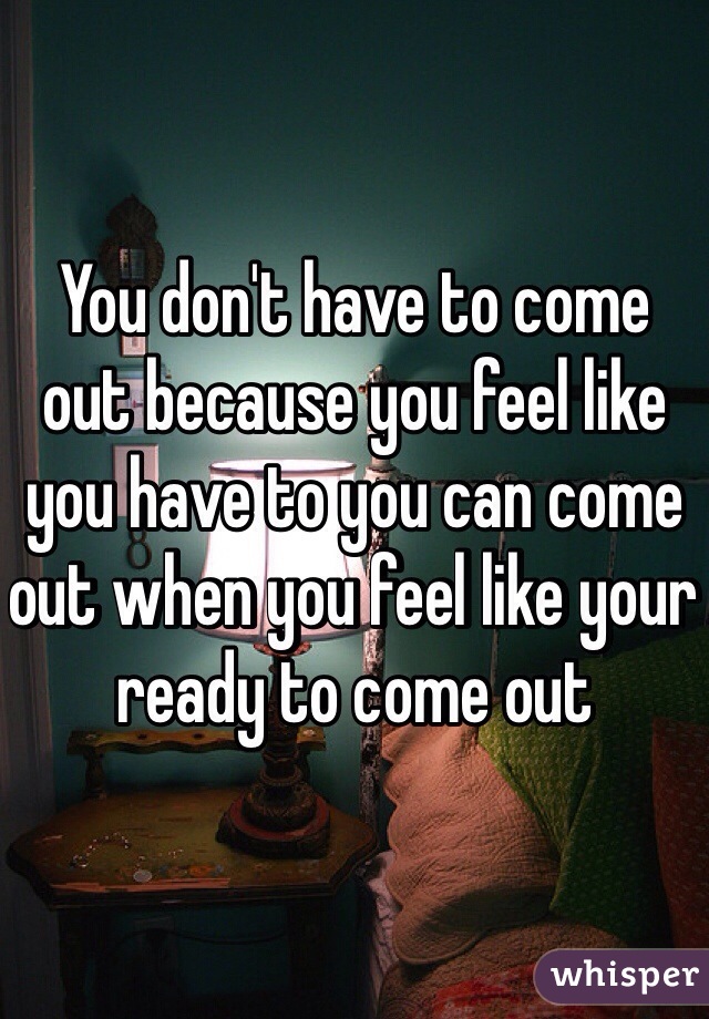 You don't have to come out because you feel like you have to you can come out when you feel like your ready to come out