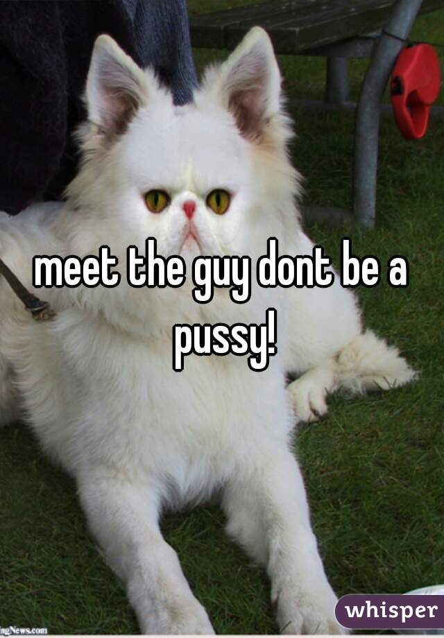 meet the guy dont be a pussy!
