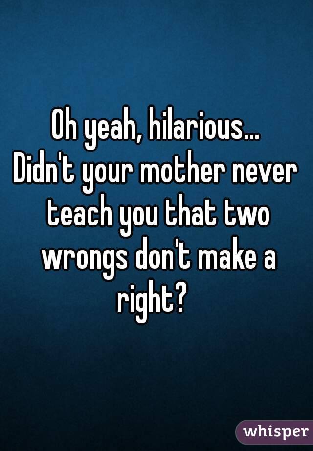 Oh yeah, hilarious...
Didn't your mother never teach you that two wrongs don't make a right?  