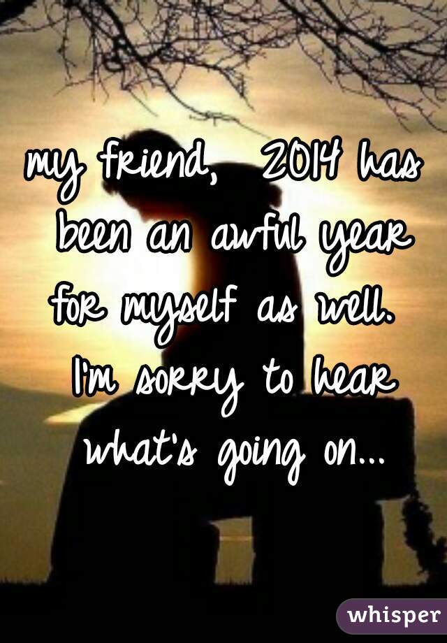 my friend,  2014 has been an awful year for myself as well.  I'm sorry to hear what's going on...
