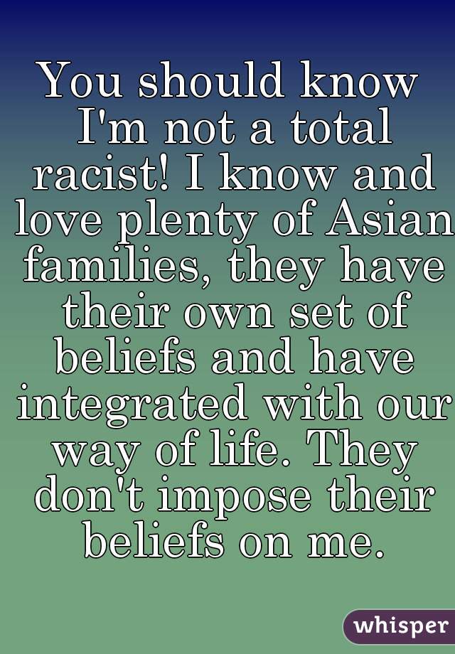 You should know I'm not a total racist! I know and love plenty of Asian families, they have their own set of beliefs and have integrated with our way of life. They don't impose their beliefs on me.