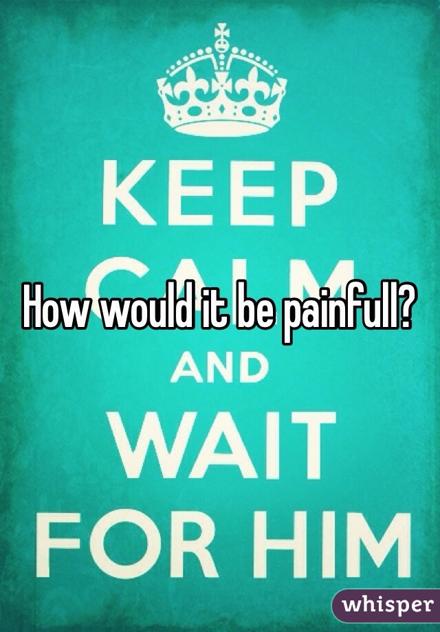How would it be painfull?
