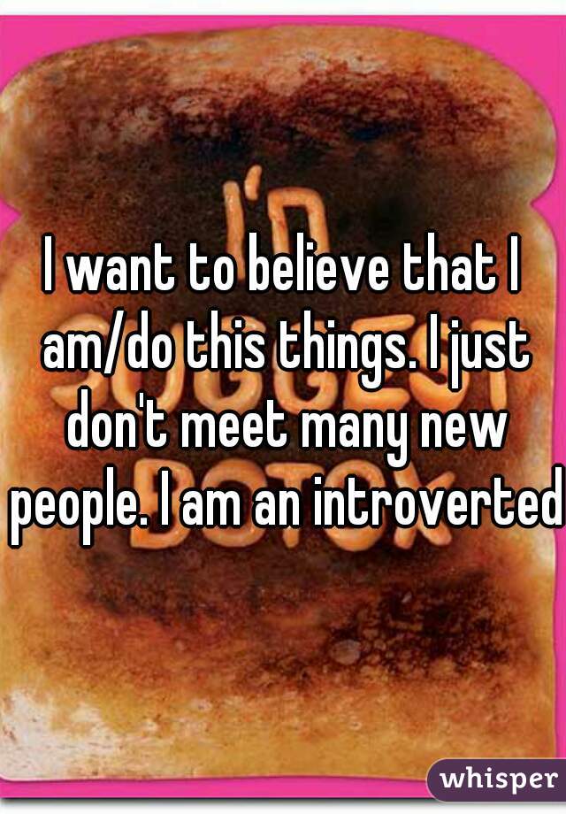 I want to believe that I am/do this things. I just don't meet many new people. I am an introverted