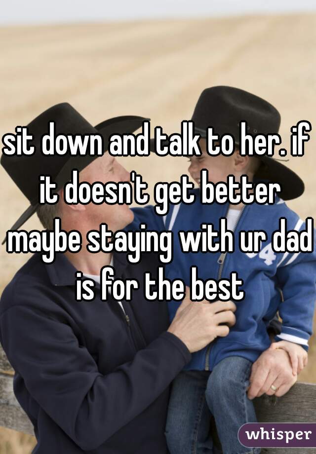 sit down and talk to her. if it doesn't get better maybe staying with ur dad is for the best