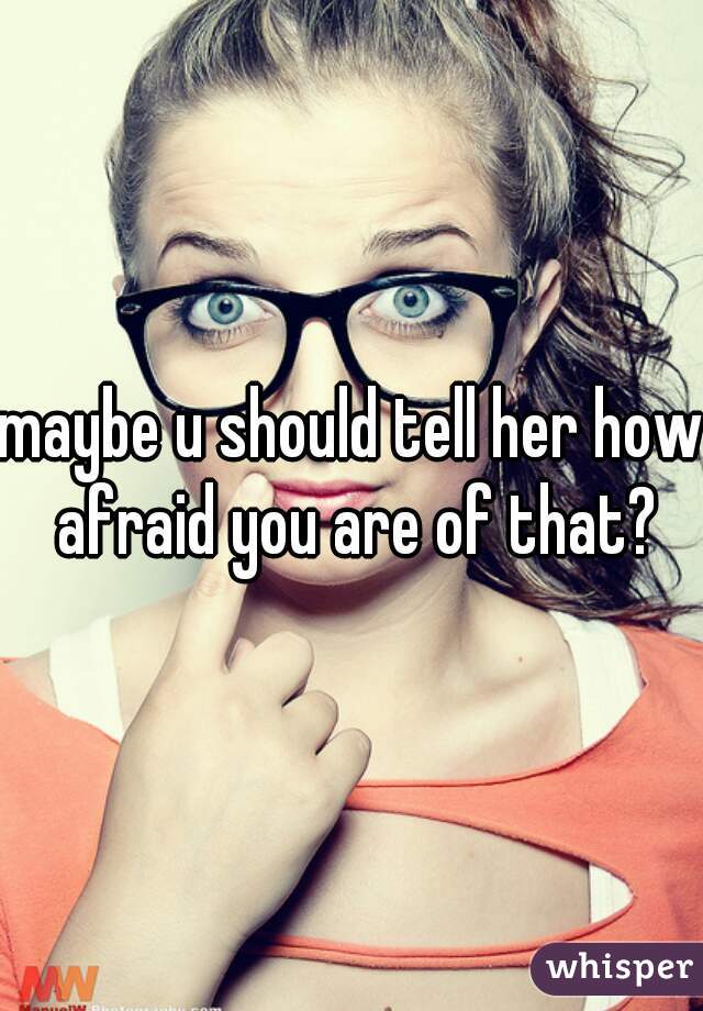 maybe u should tell her how afraid you are of that?