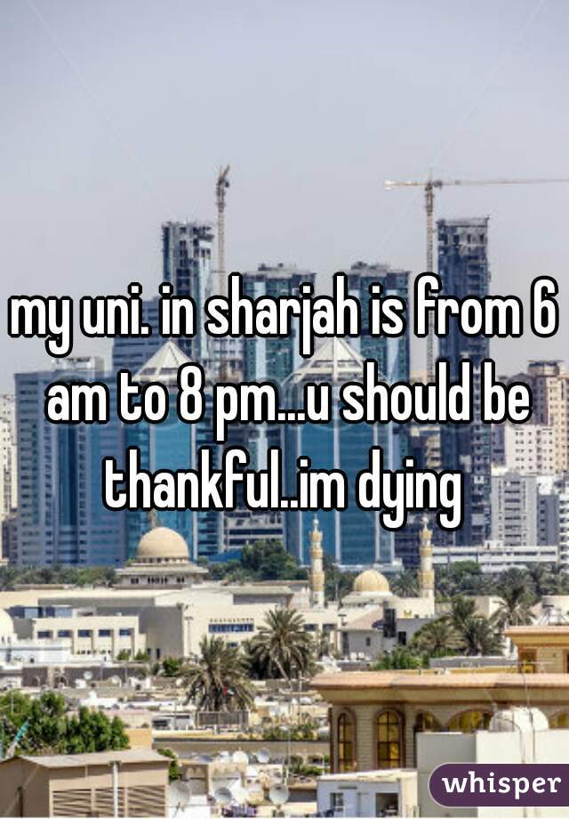 my uni. in sharjah is from 6 am to 8 pm...u should be thankful..im dying 