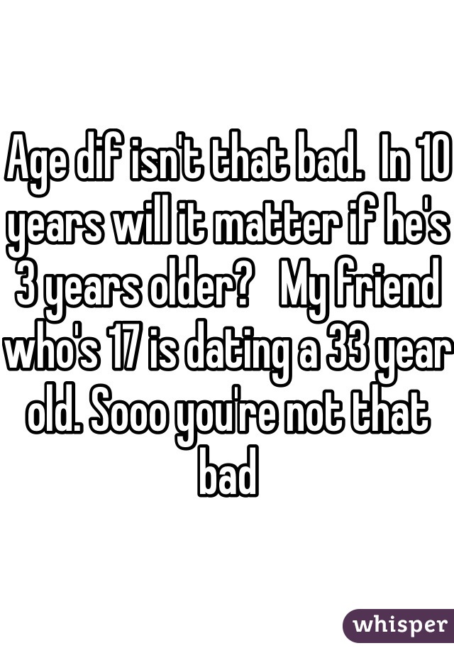 Age dif isn't that bad.  In 10 years will it matter if he's 3 years older?   My friend who's 17 is dating a 33 year old. Sooo you're not that bad