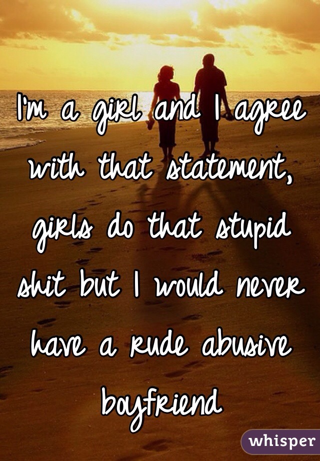 I'm a girl and I agree with that statement, girls do that stupid shit but I would never have a rude abusive boyfriend