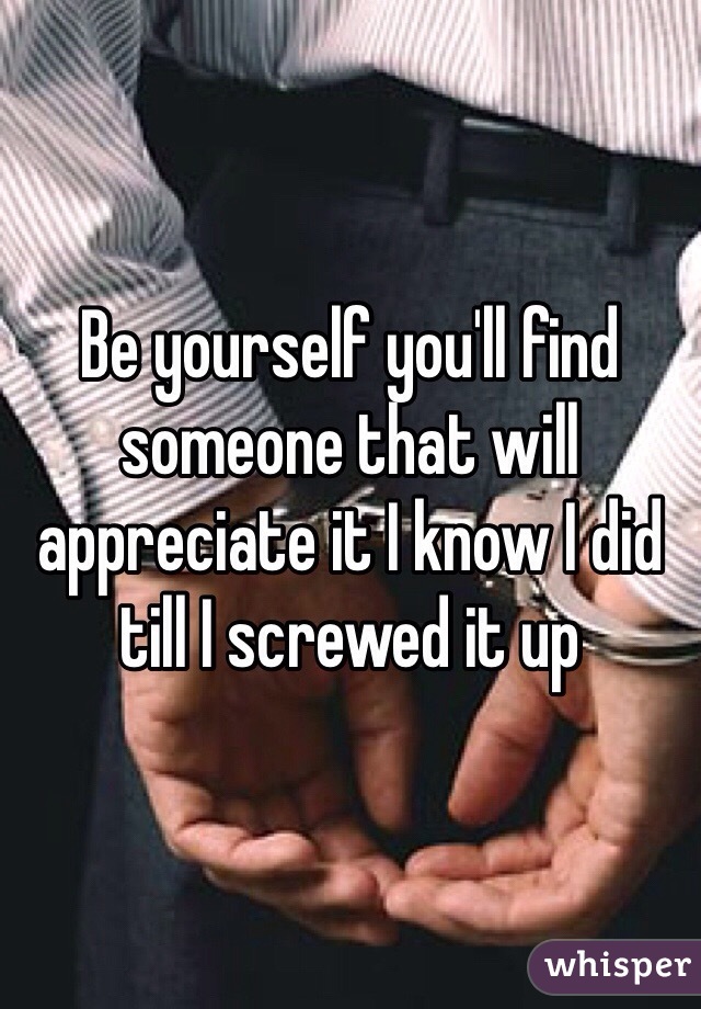 Be yourself you'll find someone that will appreciate it I know I did till I screwed it up 