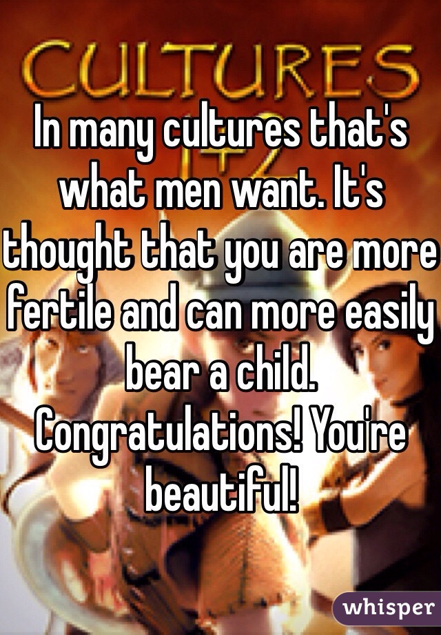 In many cultures that's what men want. It's thought that you are more fertile and can more easily bear a child. Congratulations! You're beautiful!