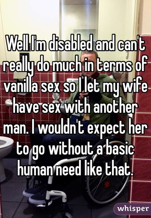 Well I'm disabled and can't really do much in terms of vanilla sex so I let my wife have sex with another man. I wouldn't expect her to go without a basic human need like that. 