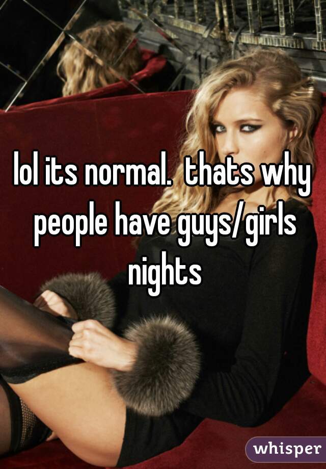 lol its normal.  thats why people have guys/girls nights