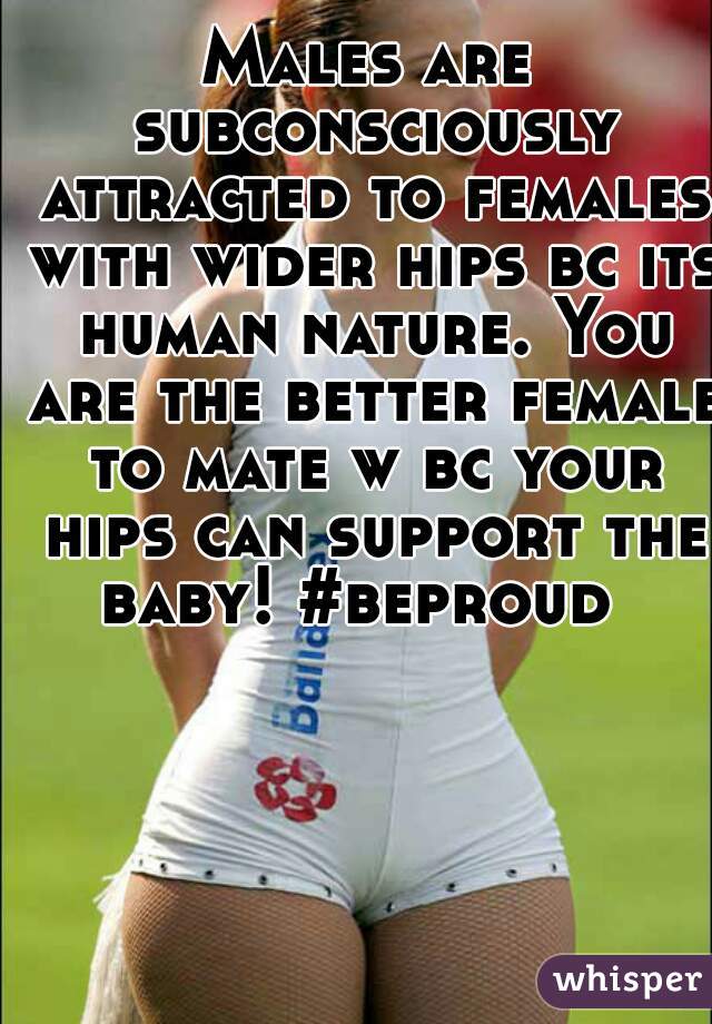 Males are subconsciously attracted to females with wider hips bc its human nature. You are the better female to mate w bc your hips can support the baby! #beproud  