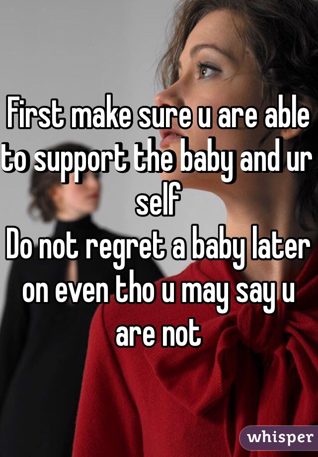 First make sure u are able to support the baby and ur self 
Do not regret a baby later on even tho u may say u are not 