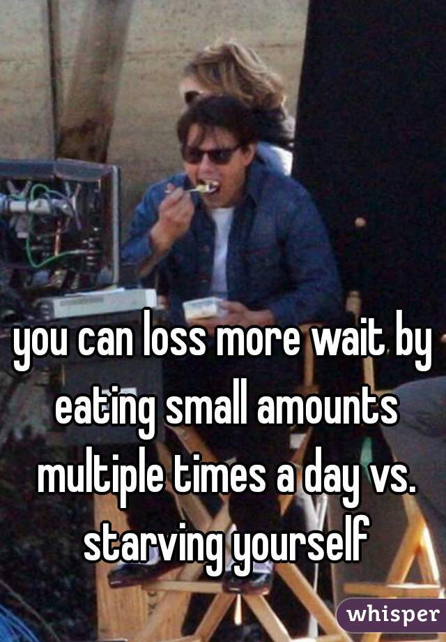 you can loss more wait by eating small amounts multiple times a day vs. starving yourself