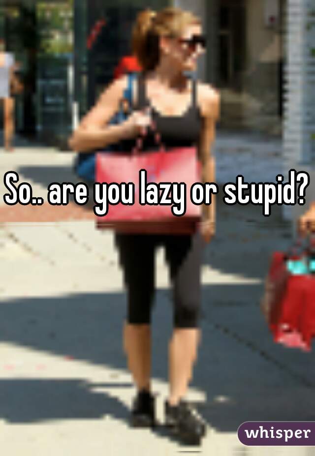 So.. are you lazy or stupid? 