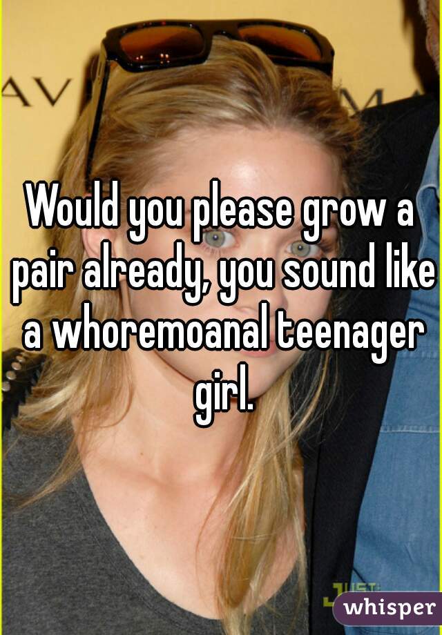 Would you please grow a pair already, you sound like a whoremoanal teenager girl.