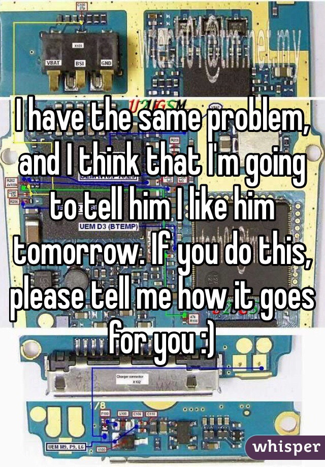 I have the same problem, and I think that I'm going to tell him I like him tomorrow. If you do this, please tell me how it goes for you :)