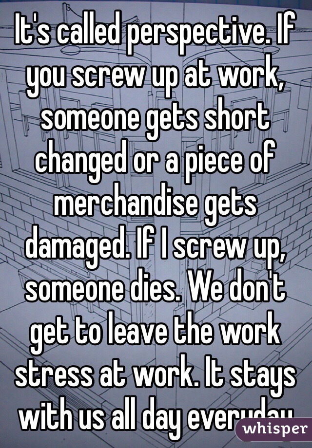It's called perspective. If you screw up at work, someone gets short changed or a piece of merchandise gets damaged. If I screw up, someone dies. We don't get to leave the work stress at work. It stays with us all day everyday 