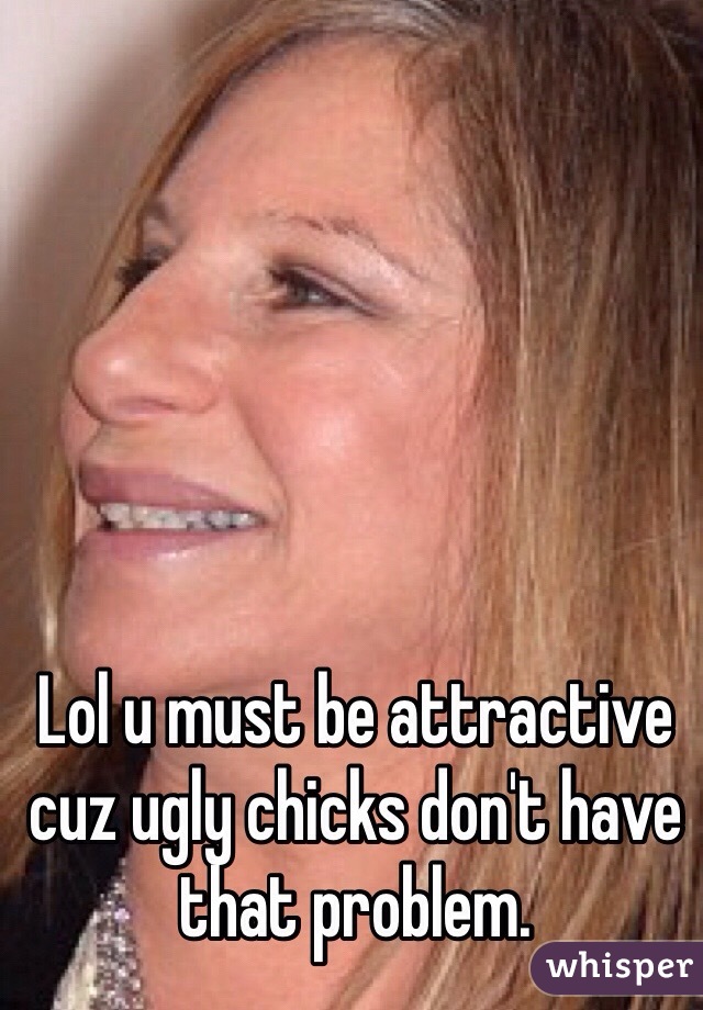 Lol u must be attractive cuz ugly chicks don't have that problem.  