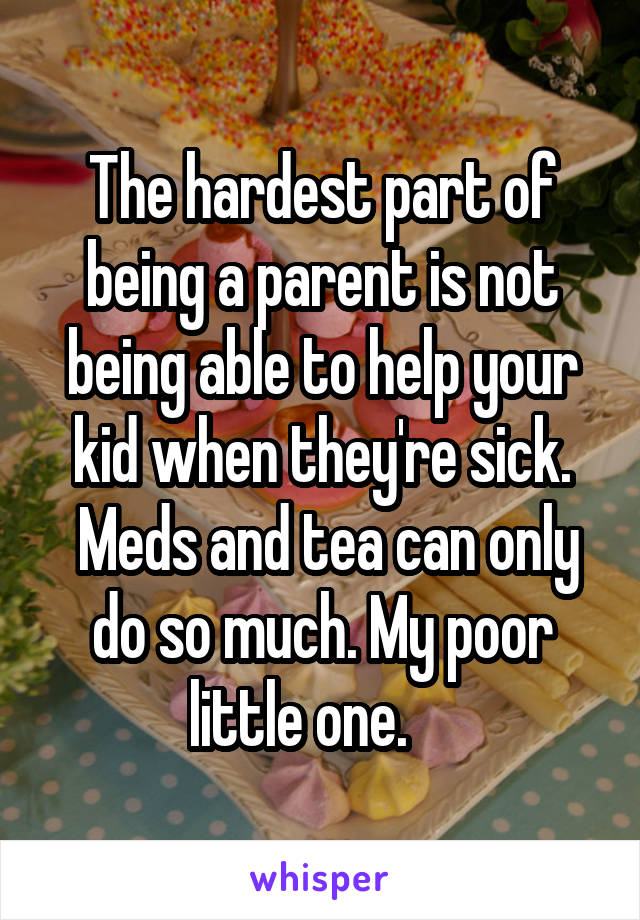 The hardest part of being a parent is not being able to help your kid when they're sick.
 Meds and tea can only do so much. My poor little one.    