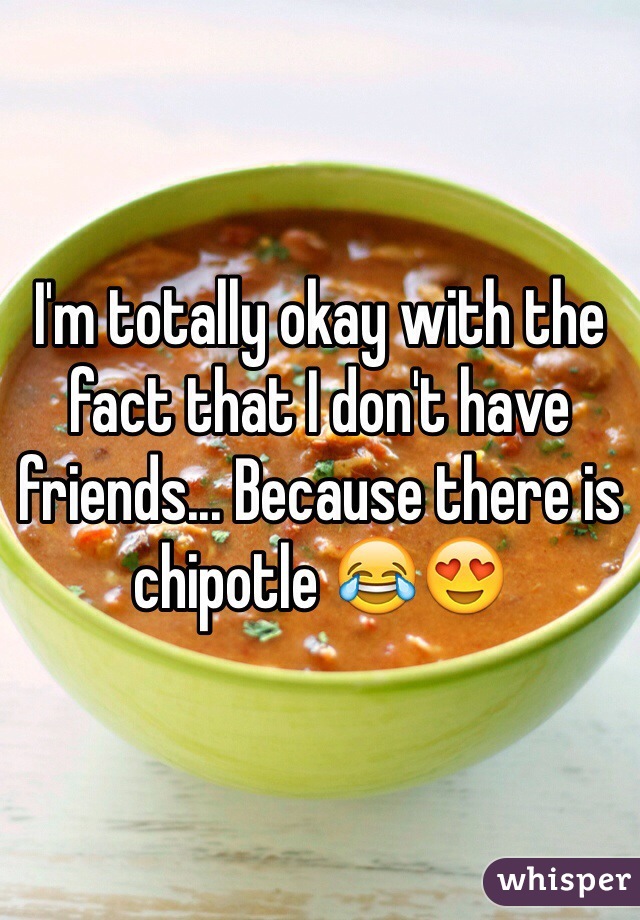 I'm totally okay with the fact that I don't have friends... Because there is chipotle 😂😍