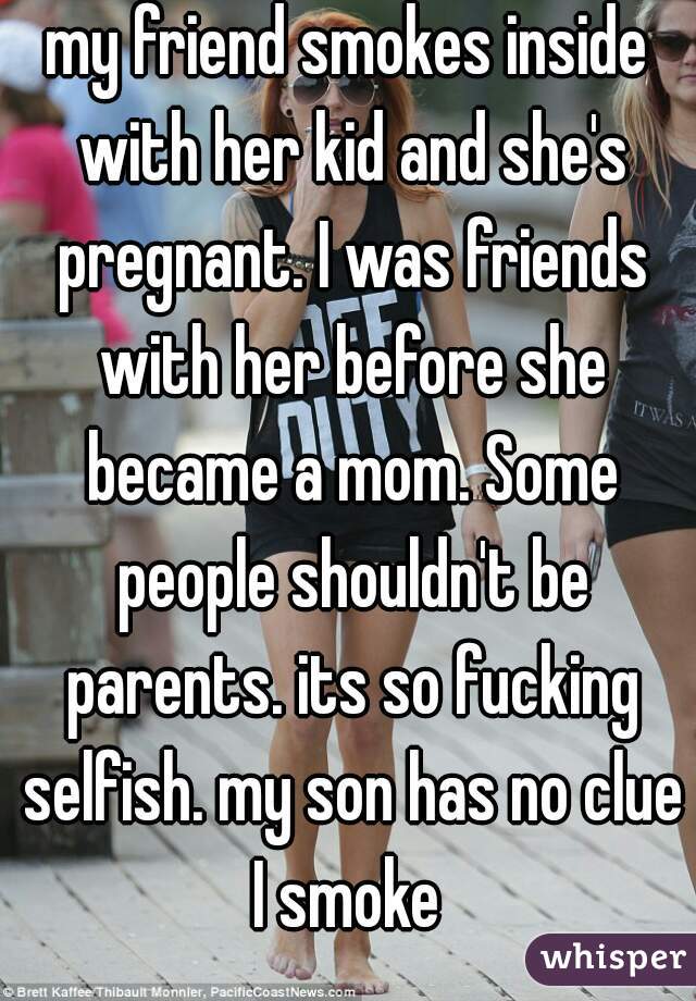 my friend smokes inside with her kid and she's pregnant. I was friends with her before she became a mom. Some people shouldn't be parents. its so fucking selfish. my son has no clue I smoke 