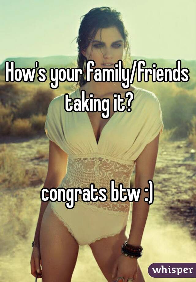 How's your family/friends taking it?


congrats btw :)