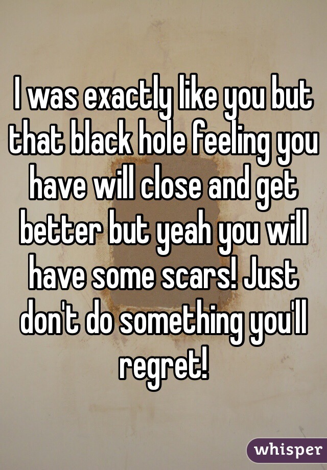 I was exactly like you but that black hole feeling you have will close and get better but yeah you will have some scars! Just don't do something you'll regret! 