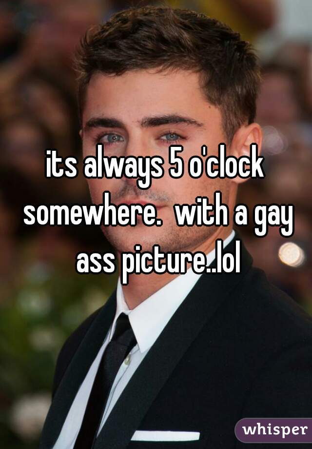 its always 5 o'clock somewhere.  with a gay ass picture..lol