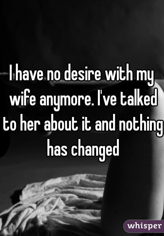 I have no desire with my wife anymore. I've talked to her about it and nothing has changed