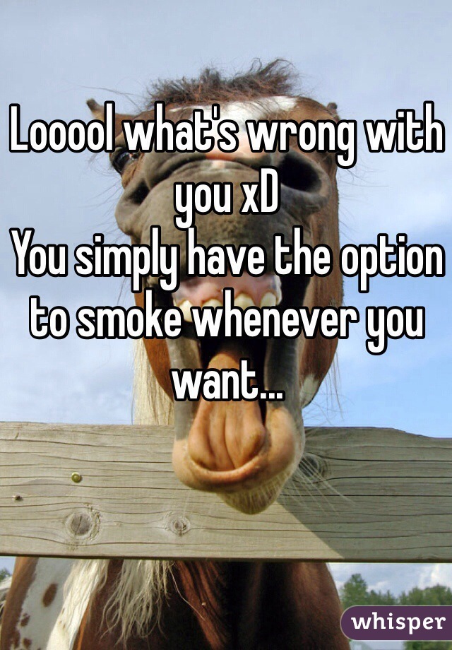 Looool what's wrong with you xD 
You simply have the option to smoke whenever you want... 