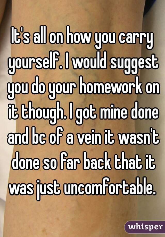 It's all on how you carry yourself. I would suggest you do your homework on it though. I got mine done and bc of a vein it wasn't done so far back that it was just uncomfortable. 