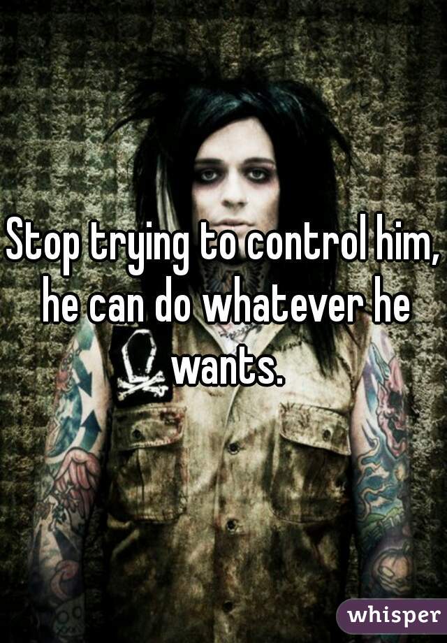 Stop trying to control him, he can do whatever he wants.
