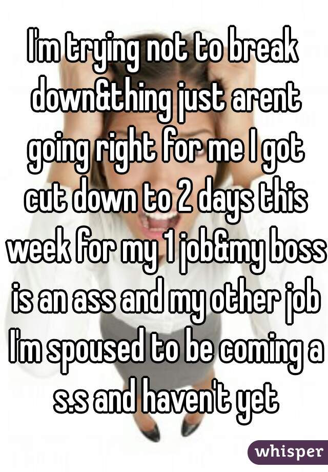 I'm trying not to break down&thing just arent going right for me I got cut down to 2 days this week for my 1 job&my boss is an ass and my other job I'm spoused to be coming a s.s and haven't yet
