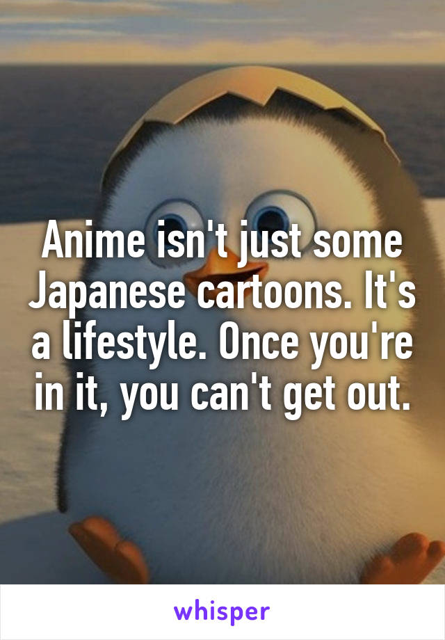 Anime isn't just some Japanese cartoons. It's a lifestyle. Once you're in it, you can't get out.