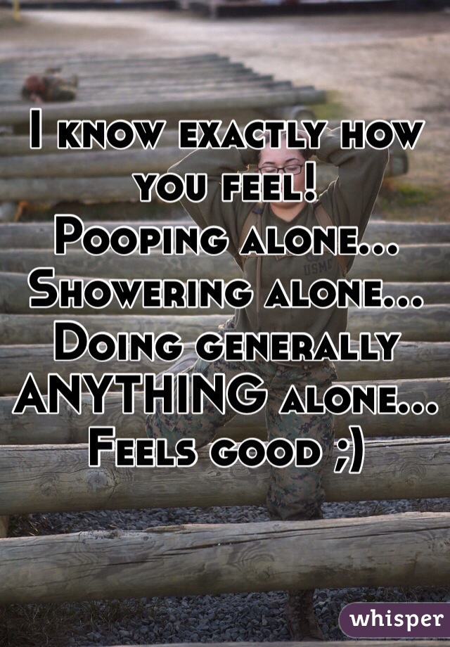 I know exactly how you feel!
Pooping alone...
Showering alone...
Doing generally ANYTHING alone...
Feels good ;)