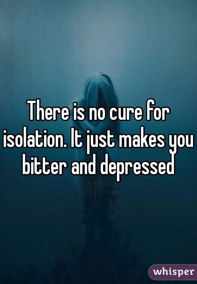 There is no cure for isolation. It just makes you bitter and depressed