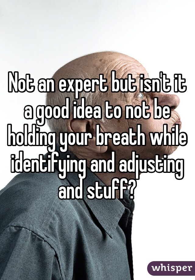 Not an expert but isn't it a good idea to not be holding your breath while identifying and adjusting and stuff?