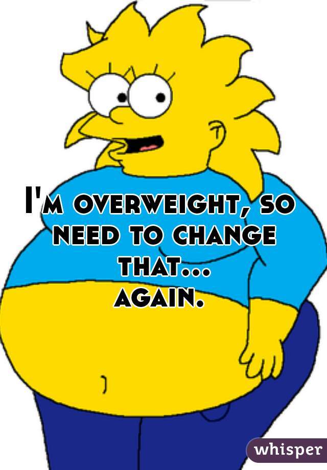 I'm overweight, so need to change that... again. 