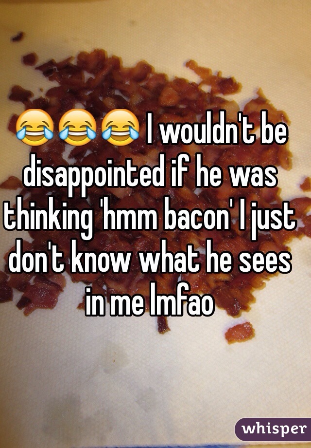 😂😂😂 I wouldn't be disappointed if he was thinking 'hmm bacon' I just don't know what he sees in me lmfao