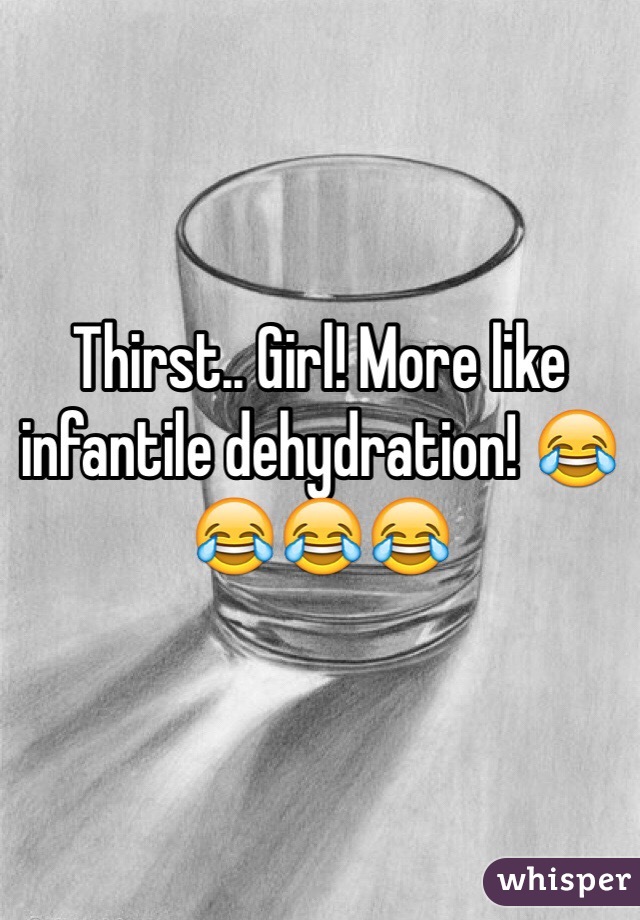 Thirst.. Girl! More like infantile dehydration! 😂😂😂😂