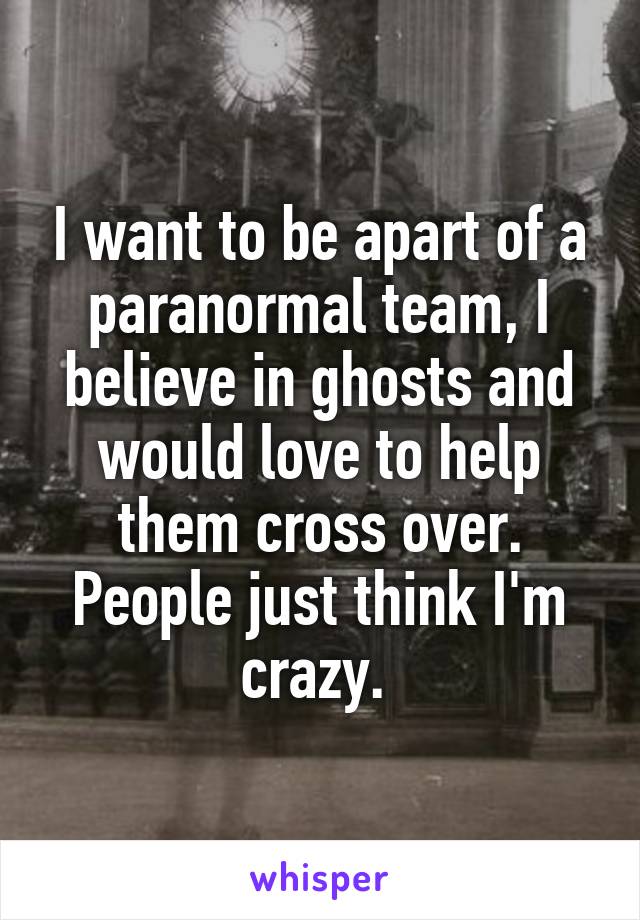 I want to be apart of a paranormal team, I believe in ghosts and would love to help them cross over. People just think I'm crazy. 
