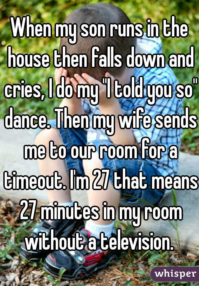 When my son runs in the house then falls down and cries, I do my "I told you so" dance. Then my wife sends me to our room for a timeout. I'm 27 that means 27 minutes in my room without a television. 