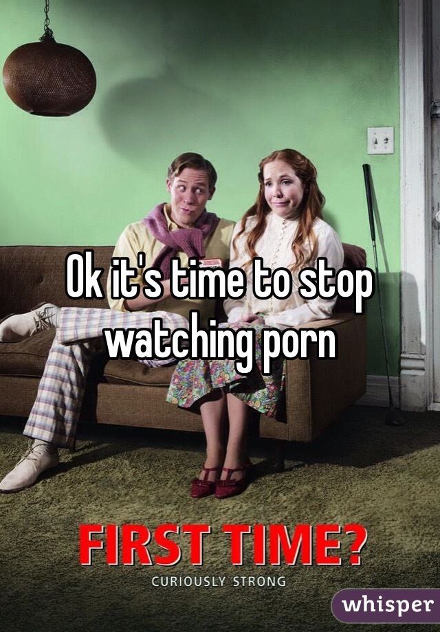 Ok it's time to stop watching porn