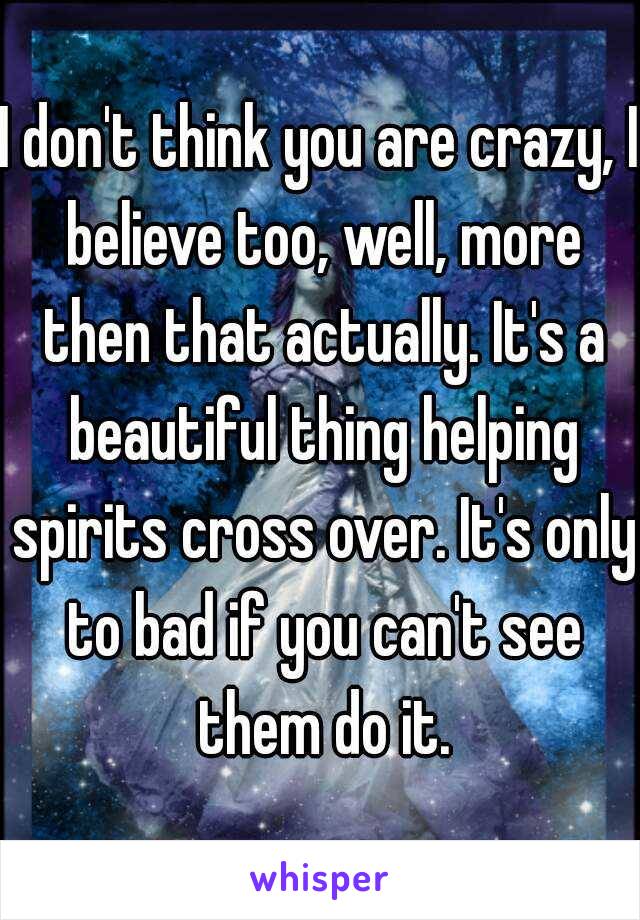 I don't think you are crazy, I believe too, well, more then that actually. It's a beautiful thing helping spirits cross over. It's only to bad if you can't see them do it.